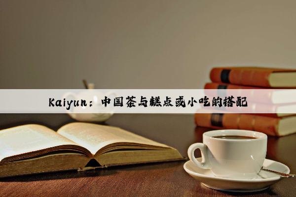 Kaiyun：中国茶与糕点或小吃的搭配