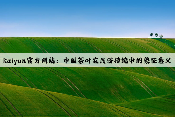 Kaiyun官方网站：中国茶叶在民俗传统中的象征意义