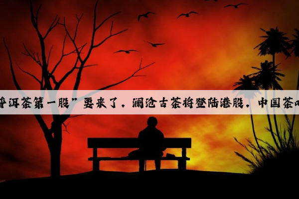 Kaiyun官方网站：“普洱茶第一股”要来了，澜沧古茶将登陆港股，中国茶叶和八马茶业怎么办？